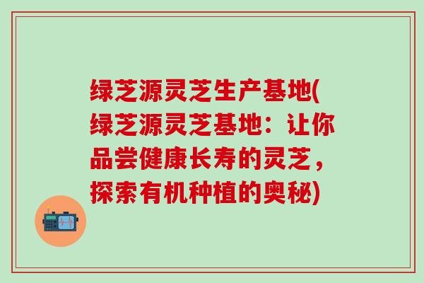 绿芝源灵芝生产基地(绿芝源灵芝基地:让你品尝健康长寿的灵芝,探索有机种植的奥秘) 绿芝源灵芝生产基地(绿芝源灵芝基地:让你品尝健康长寿的灵芝,探索有机种植的奥秘)