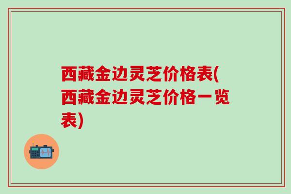 西藏金边灵芝价格表(西藏金边灵芝价格一览表) 西藏金边灵芝价格表(西藏金边灵芝价格一览表)