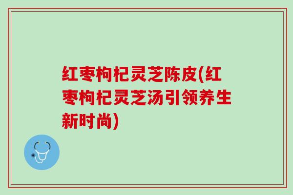 红枣枸杞灵芝陈皮(红枣枸杞灵芝汤引领养生新时尚) 红枣枸杞灵芝陈皮(红枣枸杞灵芝汤引领养生新时尚)