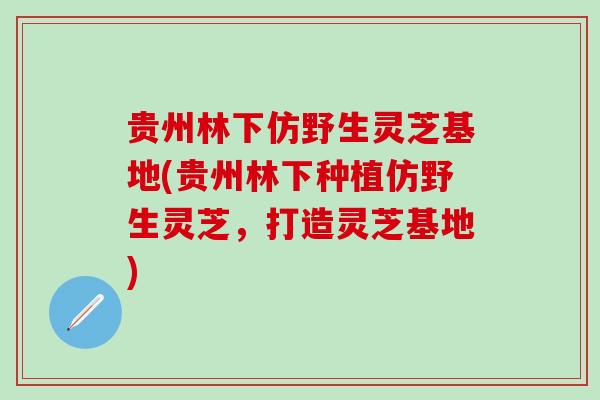 贵州林下仿野生灵芝基地(贵州林下种植仿野生灵芝,打造灵芝基地) 贵州林下仿野生灵芝基地(贵州林下种植仿野生灵芝,打造灵芝基地)