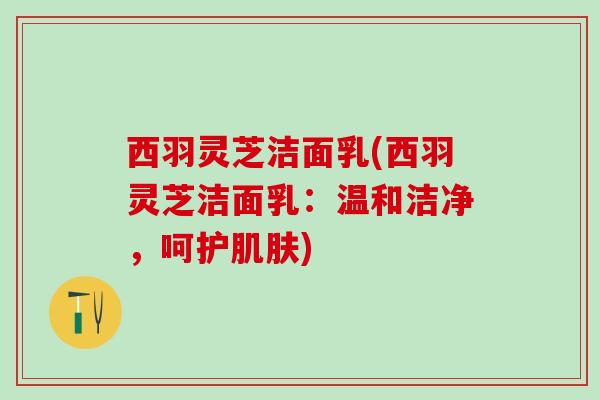 西羽灵芝洁面乳(西羽灵芝洁面乳:温和洁净,呵护) 西羽灵芝洁面乳(西羽灵芝洁面乳:温和洁净,呵护)
