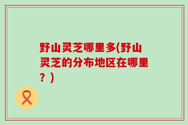 野山灵芝哪里多(野山灵芝的分布地区在哪里？)