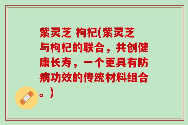 紫灵芝 枸杞(紫灵芝与枸杞的联合，共创健康长寿，一个更具有防功效的传统材料组合。)
