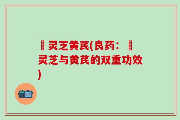 艼灵芝黄芪(良药:艼灵芝与黄芪的双重功效) 艼灵芝黄芪(良药:艼灵芝与黄芪的双重功效)
