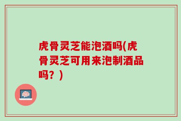 虎骨灵芝能泡酒吗(虎骨灵芝可用来泡制酒品吗?) 虎骨灵芝能泡酒吗(虎骨灵芝可用来泡制酒品吗?)