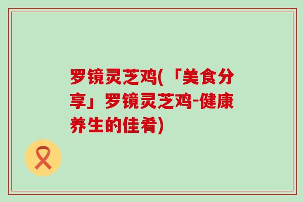 罗镜灵芝鸡(「美食分享」罗镜灵芝鸡-健康养生的佳肴)