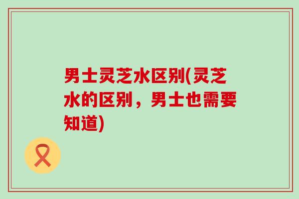 男士灵芝水区别(灵芝水的区别,男士也需要知道) 男士灵芝水区别(灵芝水的区别,男士也需要知道)