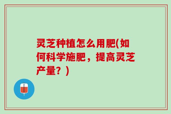 灵芝种植怎么用肥(如何科学施肥，提高灵芝产量？)