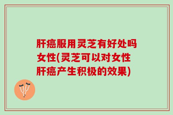 服用灵芝有好处吗女性(灵芝可以对女性产生积极的效果)