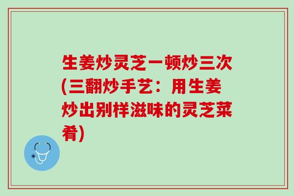 生姜炒灵芝一顿炒三次(三翻炒手艺：用生姜炒出别样滋味的灵芝菜肴)