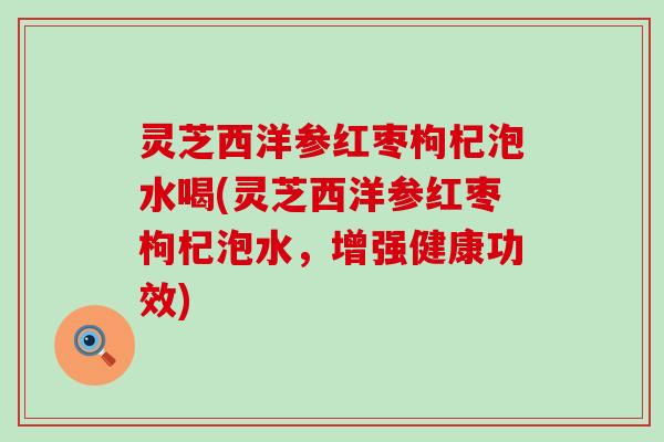 灵芝西洋参红枣枸杞泡水喝(灵芝西洋参红枣枸杞泡水,增强健康功效) 灵芝西洋参红枣枸杞泡水喝(灵芝西洋参红枣枸杞泡水,增强健康功效)