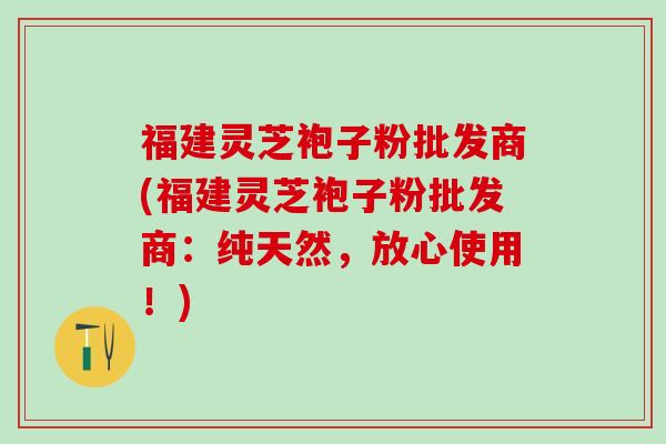 福建灵芝袍子粉批发商(福建灵芝袍子粉批发商:纯天然,放心使用!) 福建灵芝袍子粉批发商(福建灵芝袍子粉批发商:纯天然,放心使用!)