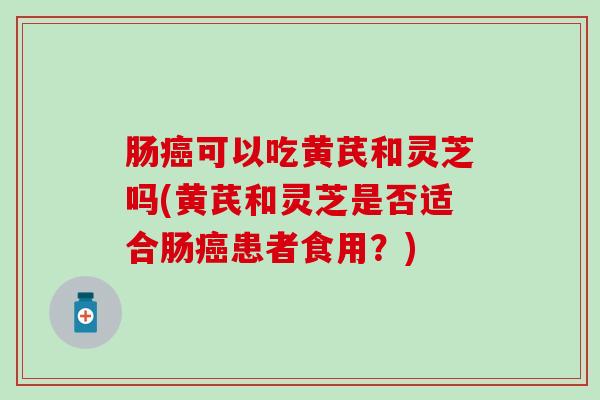肠可以吃黄芪和灵芝吗(黄芪和灵芝是否适合肠患者食用?) 肠可以吃黄芪和灵芝吗(黄芪和灵芝是否适合肠患者食用?)