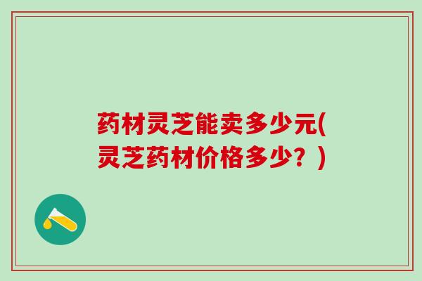 药材灵芝能卖多少元(灵芝药材价格多少?) 药材灵芝能卖多少元(灵芝药材价格多少?)