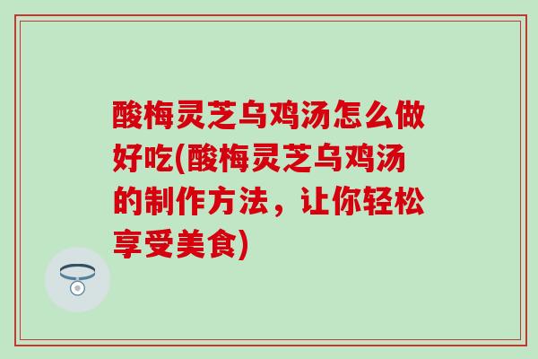 酸梅灵芝乌鸡汤怎么做好吃(酸梅灵芝乌鸡汤的制作方法,让你轻松享受美食) 酸梅灵芝乌鸡汤怎么做好吃(酸梅灵芝乌鸡汤的制作方法,让你轻松享受美食)