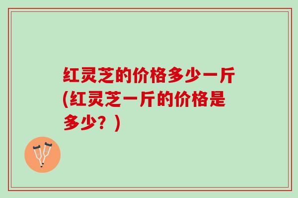 红灵芝的价格多少一斤(红灵芝一斤的价格是多少？)