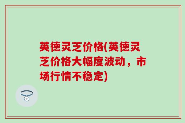 英德灵芝价格(英德灵芝价格大幅度波动，市场行情不稳定)