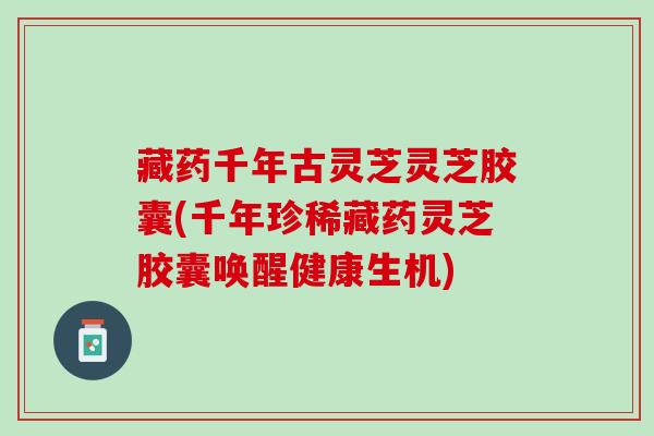藏药千年古灵芝灵芝胶囊(千年珍稀藏药灵芝胶囊唤醒健康生机) 藏药千年古灵芝灵芝胶囊(千年珍稀藏药灵芝胶囊唤醒健康生机)
