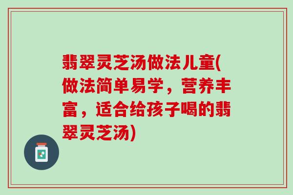 翡翠灵芝汤做法儿童(做法简单易学,营养丰富,适合给孩子喝的翡翠灵芝汤) 翡翠灵芝汤做法儿童(做法简单易学,营养丰富,适合给孩子喝的翡翠灵芝汤)