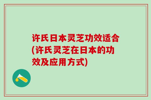 许氏日本灵芝功效适合(许氏灵芝在日本的功效及应用方式) 许氏日本灵芝功效适合(许氏灵芝在日本的功效及应用方式)