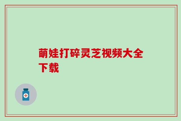 萌娃打碎灵芝视频大全下载