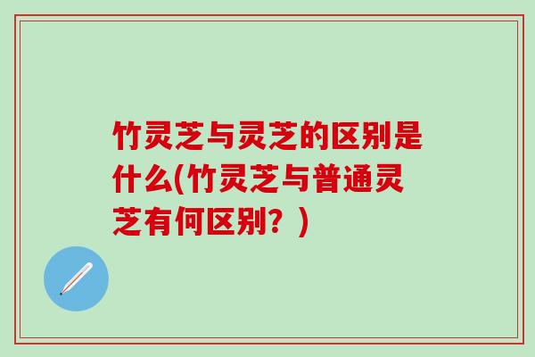 竹灵芝与灵芝的区别是什么(竹灵芝与普通灵芝有何区别?) 竹灵芝与灵芝的区别是什么(竹灵芝与普通灵芝有何区别?)