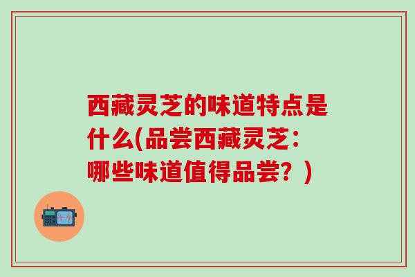 西藏灵芝的味道特点是什么(品尝西藏灵芝：哪些味道值得品尝？)