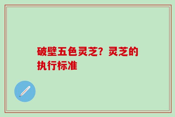 破壁五色灵芝？灵芝的执行标准