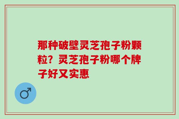 那种破壁灵芝孢子粉颗粒？灵芝孢子粉哪个牌子好又实惠