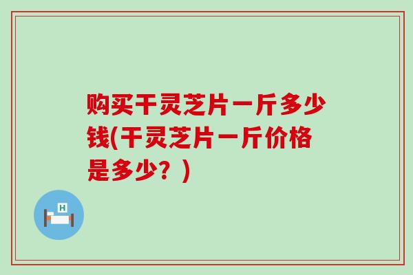 购买干灵芝片一斤多少钱(干灵芝片一斤价格是多少？)