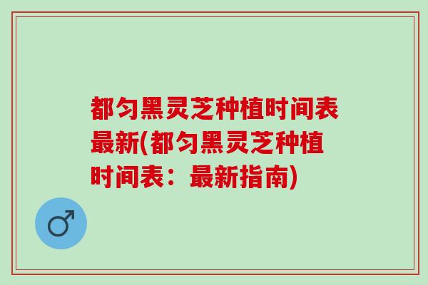 都匀黑灵芝种植时间表新(都匀黑灵芝种植时间表:新指南) 都匀黑灵芝种植时间表新(都匀黑灵芝种植时间表:新指南)