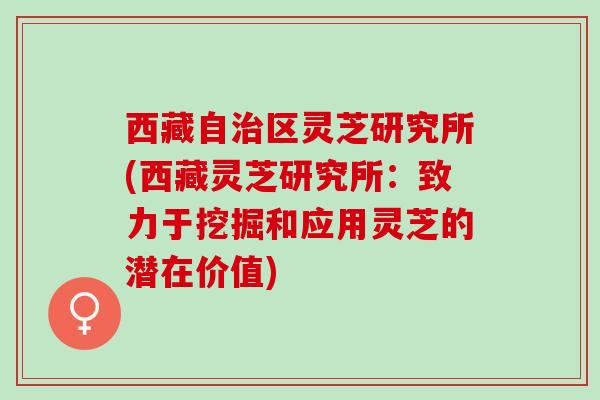 西藏自区灵芝研究所(西藏灵芝研究所:致力于挖掘和应用灵芝的潜在价值) 西藏自区灵芝研究所(西藏灵芝研究所:致力于挖掘和应用灵芝的潜在价值)