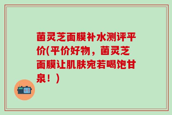 菌灵芝面膜补水测评平价(平价好物,菌灵芝面膜让宛若喝饱甘泉!) 菌灵芝面膜补水测评平价(平价好物,菌灵芝面膜让宛若喝饱甘泉!)