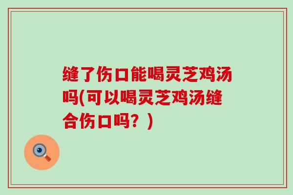 缝了伤口能喝灵芝鸡汤吗(可以喝灵芝鸡汤缝合伤口吗?) 缝了伤口能喝灵芝鸡汤吗(可以喝灵芝鸡汤缝合伤口吗?)