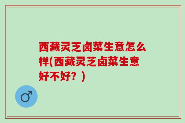 西藏灵芝卤菜生意怎么样(西藏灵芝卤菜生意好不好？)