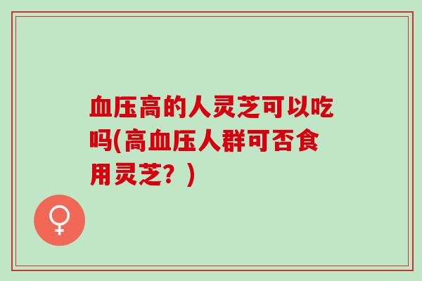高的人灵芝可以吃吗(高人群可否食用灵芝?) 高的人灵芝可以吃吗(高人群可否食用灵芝?)