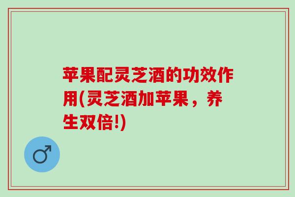 苹果配灵芝酒的功效作用(灵芝酒加苹果,养生双倍!) 苹果配灵芝酒的功效作用(灵芝酒加苹果,养生双倍!)