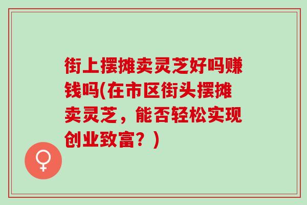 街上摆摊卖灵芝好吗赚钱吗(在市区街头摆摊卖灵芝,能否轻松实现创业致富?) 街上摆摊卖灵芝好吗赚钱吗(在市区街头摆摊卖灵芝,能否轻松实现创业致富?)