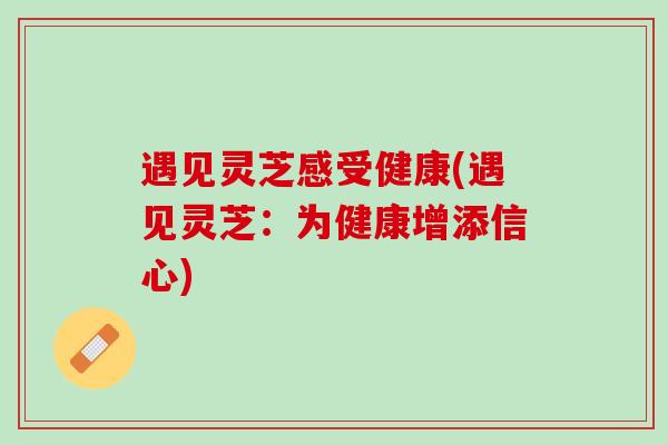遇见灵芝感受健康(遇见灵芝:为健康增添信心) 遇见灵芝感受健康(遇见灵芝:为健康增添信心)