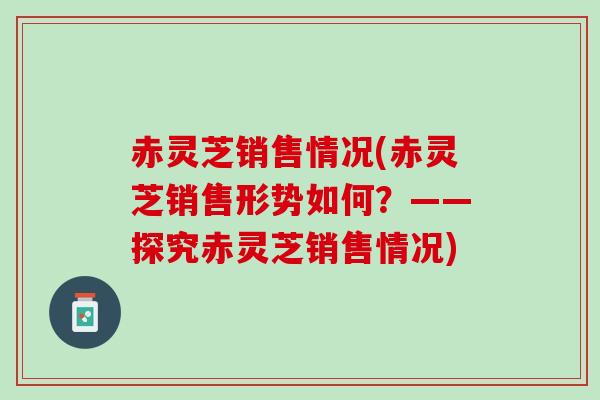 赤灵芝销售情况(赤灵芝销售形势如何？——探究赤灵芝销售情况)