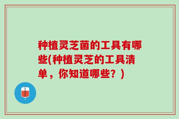 种植灵芝菌的工具有哪些(种植灵芝的工具清单，你知道哪些？)
