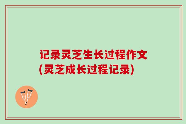记录灵芝生长过程作文(灵芝成长过程记录)