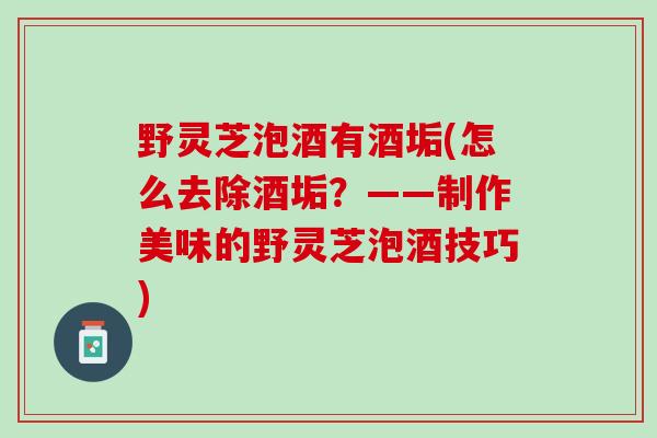 野灵芝泡酒有酒垢(怎么去除酒垢？——制作美味的野灵芝泡酒技巧)