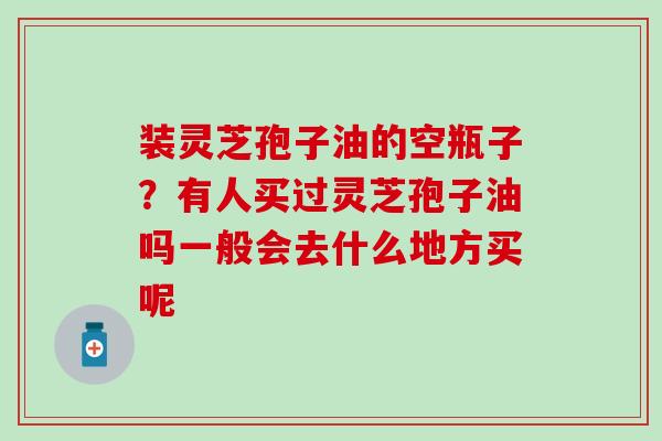 装灵芝孢子油的空瓶子？有人买过灵芝孢子油吗一般会去什么地方买呢