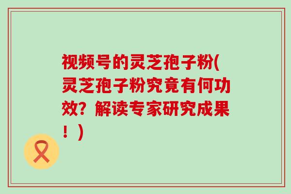 视频号的灵芝孢子粉(灵芝孢子粉究竟有何功效?解读专家研究成果!) 视频号的灵芝孢子粉(灵芝孢子粉究竟有何功效?解读专家研究成果!)