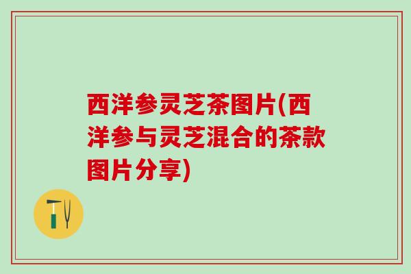 西洋参灵芝茶图片(西洋参与灵芝混合的茶款图片分享) 西洋参灵芝茶图片(西洋参与灵芝混合的茶款图片分享)