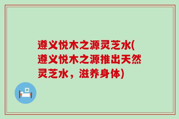 遵义悦木之源灵芝水(遵义悦木之源推出天然灵芝水,滋养身体) 遵义悦木之源灵芝水(遵义悦木之源推出天然灵芝水,滋养身体)