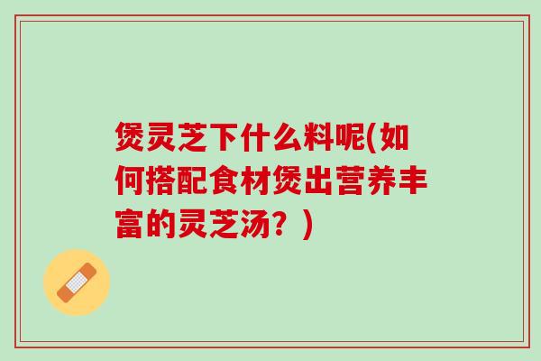 煲灵芝下什么料呢(如何搭配食材煲出营养丰富的灵芝汤？)