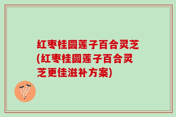 红枣桂圆莲子百合灵芝(红枣桂圆莲子百合灵芝更佳滋补方案)