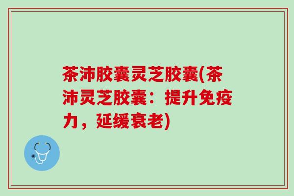 茶沛胶囊灵芝胶囊(茶沛灵芝胶囊：提升，延缓)